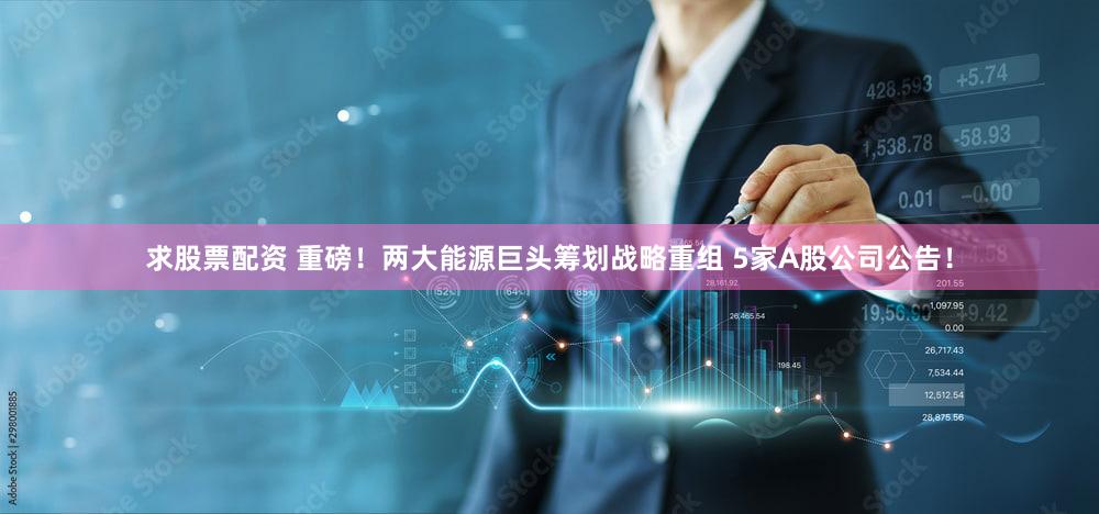 求股票配资 重磅！两大能源巨头筹划战略重组 5家A股公司公告！