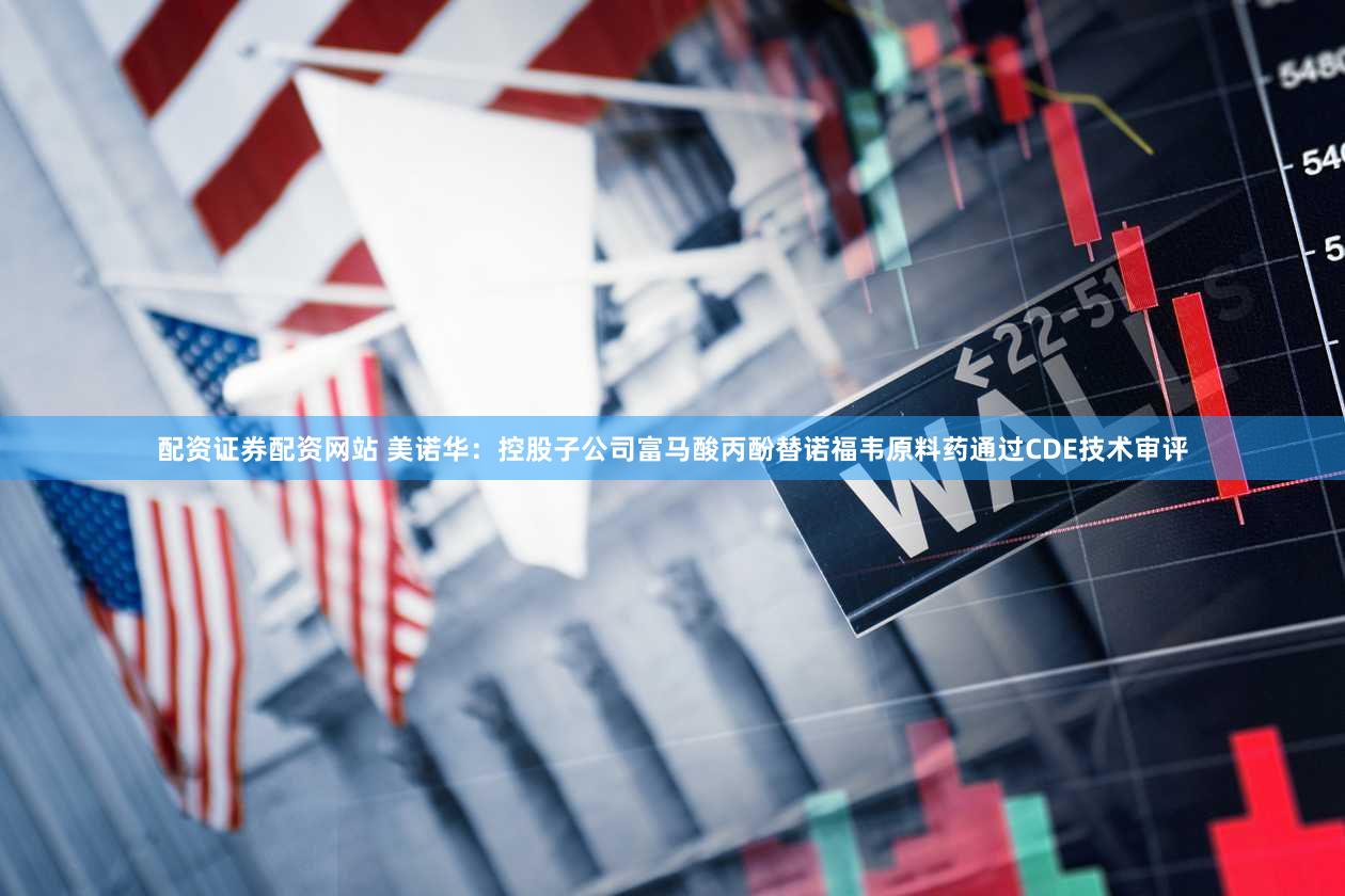 配资证券配资网站 美诺华：控股子公司富马酸丙酚替诺福韦原料药通过CDE技术审评