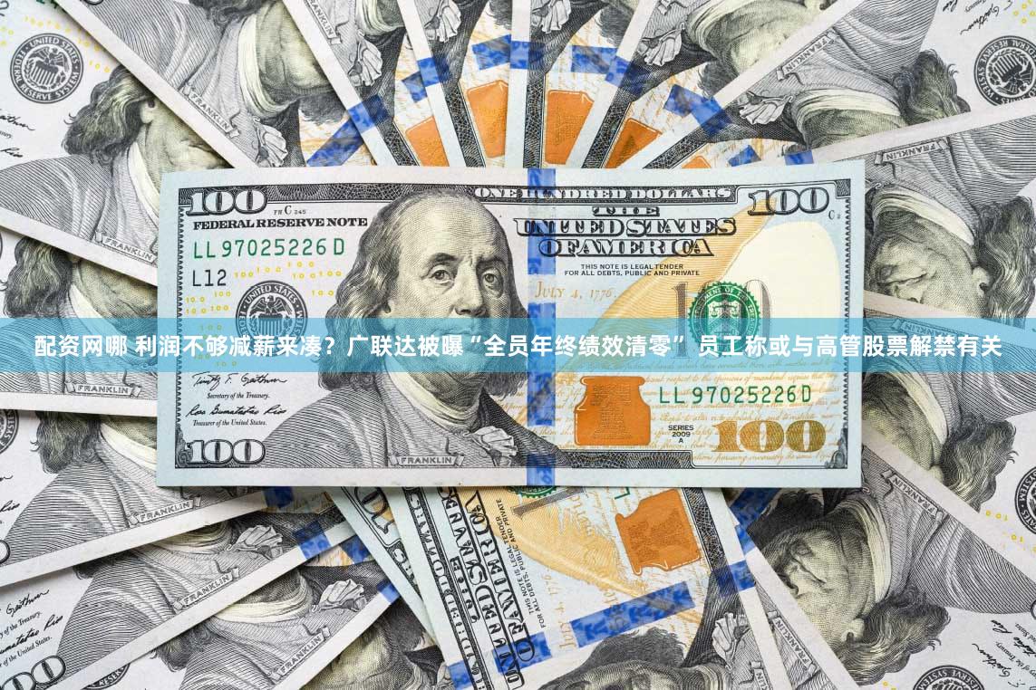 配资网哪 利润不够减薪来凑？广联达被曝“全员年终绩效清零” 员工称或与高管股票解禁有关