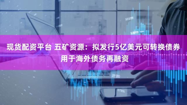现货配资平台 五矿资源：拟发行5亿美元可转换债券 用于海外债务再融资