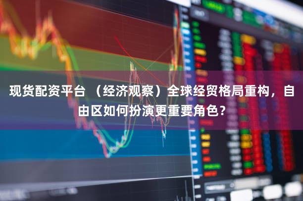 现货配资平台 （经济观察）全球经贸格局重构，自由区如何扮演更重要角色？
