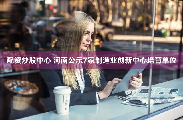 配资炒股中心 河南公示7家制造业创新中心培育单位
