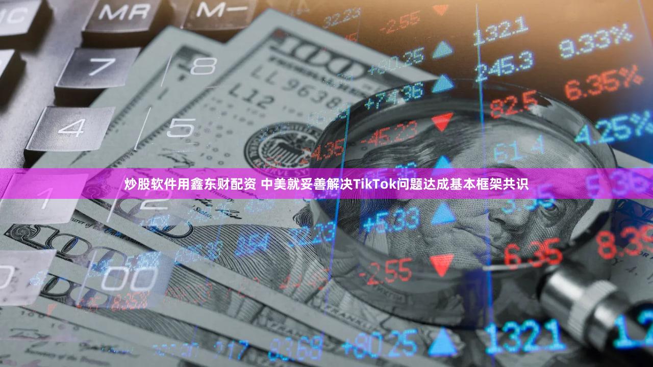 炒股软件用鑫东财配资 中美就妥善解决TikTok问题达成基本框架共识
