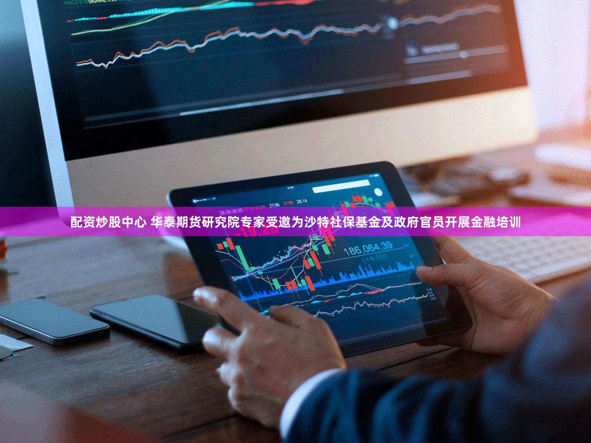 配资炒股中心 华泰期货研究院专家受邀为沙特社保基金及政府官员开展金融培训