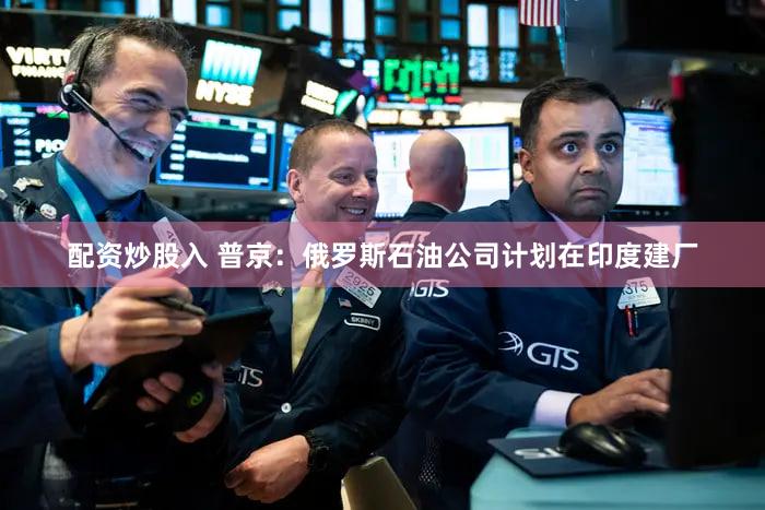 配资炒股入 普京：俄罗斯石油公司计划在印度建厂