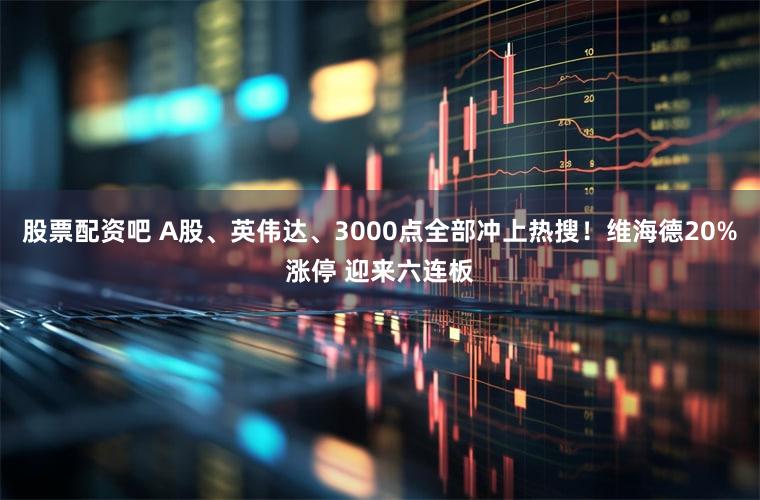 股票配资吧 A股、英伟达、3000点全部冲上热搜!维海德20%涨停 迎来六连板