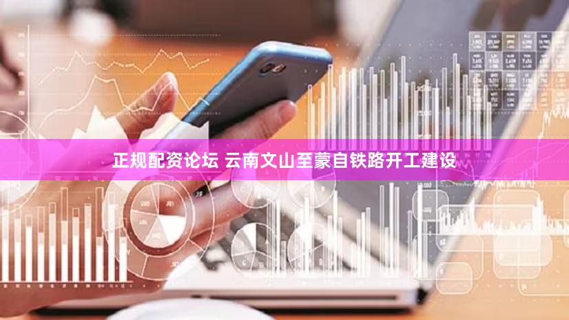 正规配资论坛 云南文山至蒙自铁路开工建设