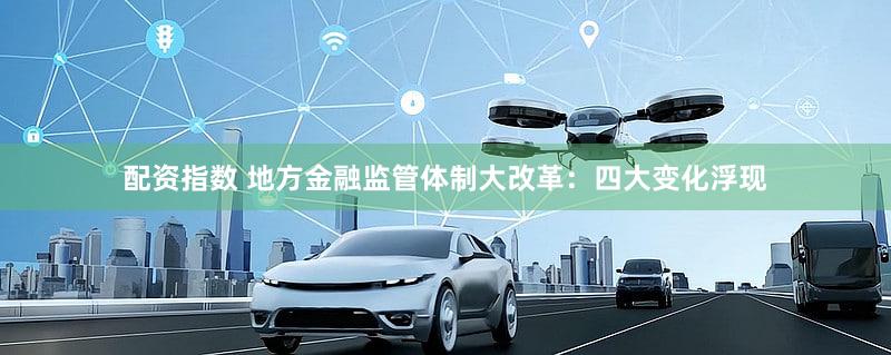 配资指数 地方金融监管体制大改革：四大变化浮现