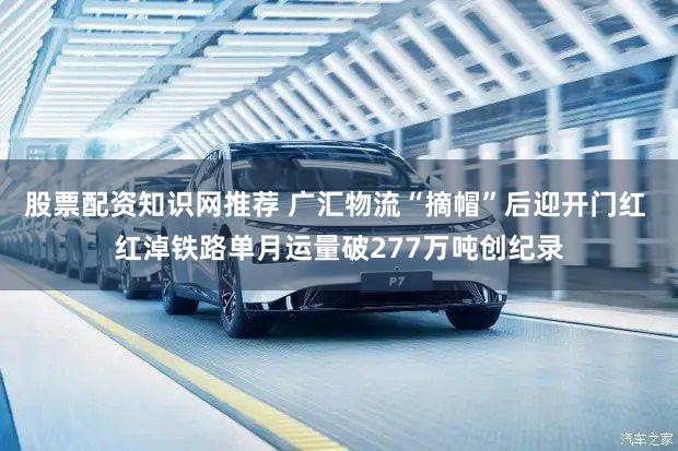 股票配资知识网推荐 广汇物流“摘帽”后迎开门红 红淖铁路单月运量破277万吨创纪录