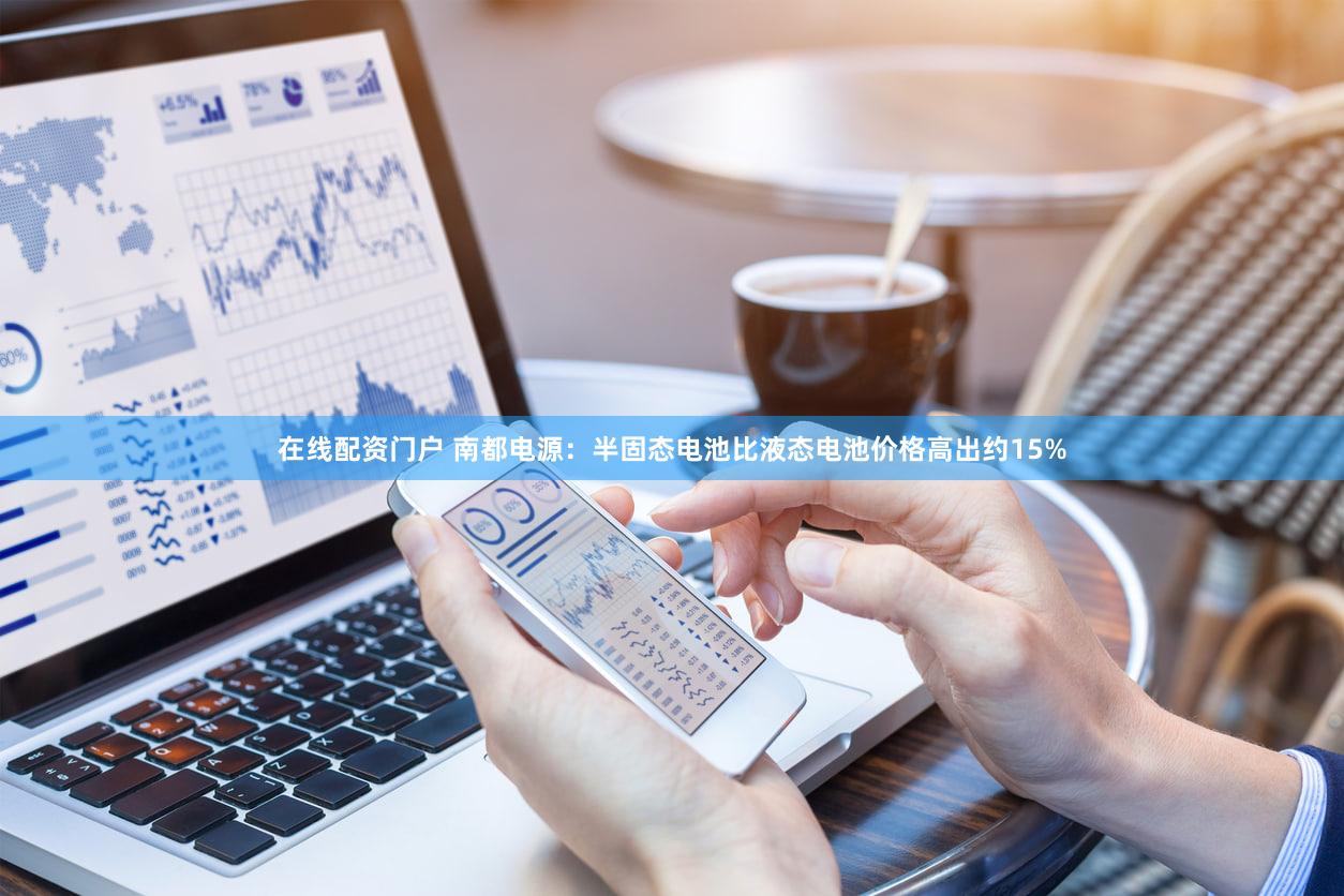 在线配资门户 南都电源：半固态电池比液态电池价格高出约15%