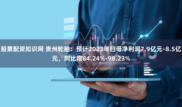 股票配资知识网 贵州轮胎：预计2023年归母净利润7.9亿元–8.5亿元，同比增84.24%-98.23%