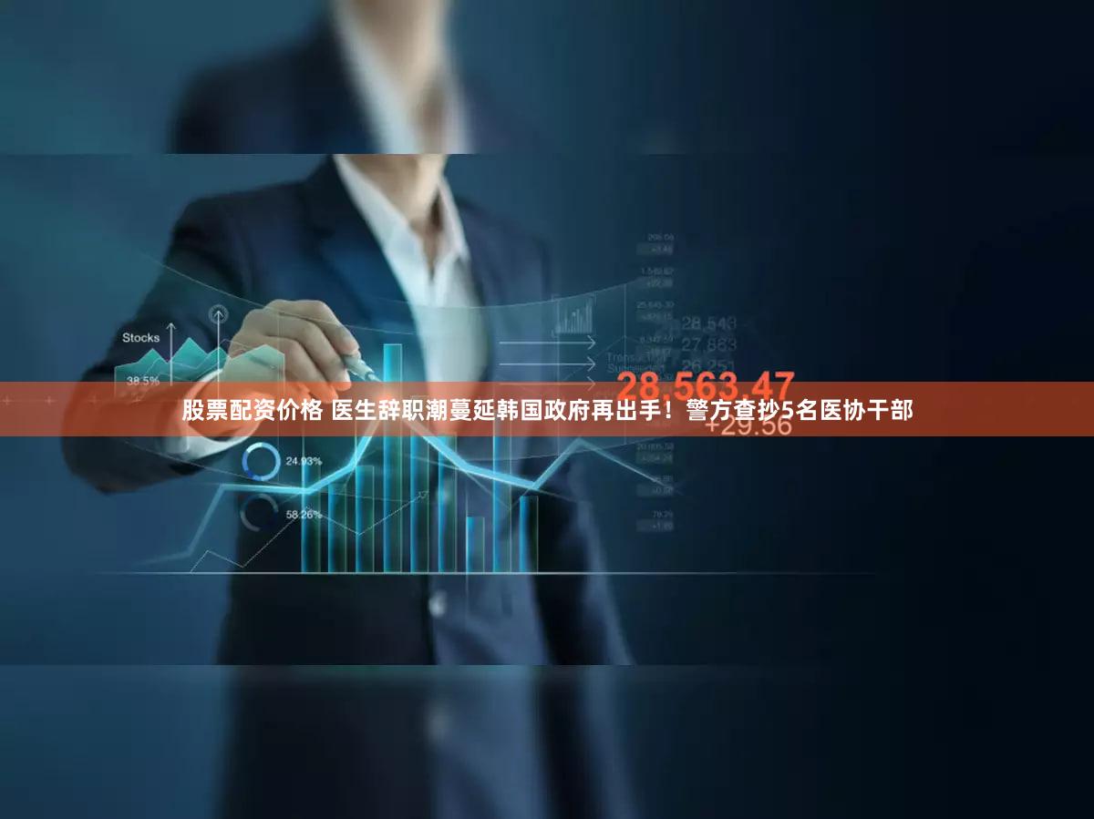 股票配资价格 医生辞职潮蔓延韩国政府再出手！警方查抄5名医协干部