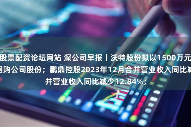 股票配资论坛网站 深公司早报丨沃特股份拟以1500万元-3000万元回购公司股份；鹏鼎控股2023年12月合并营业收入同比减少12.84%；