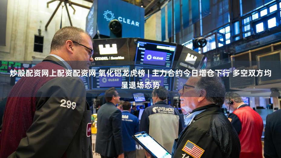 炒股配资网上配资配资网 氧化铝龙虎榜 | 主力合约今日增仓下行 多空双方均呈退场态势