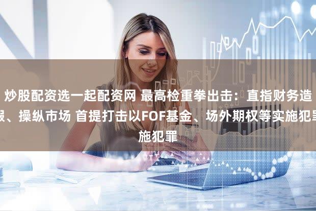 炒股配资选一起配资网 最高检重拳出击：直指财务造假、操纵市场 首提打击以FOF基金、场外期权等实施犯罪
