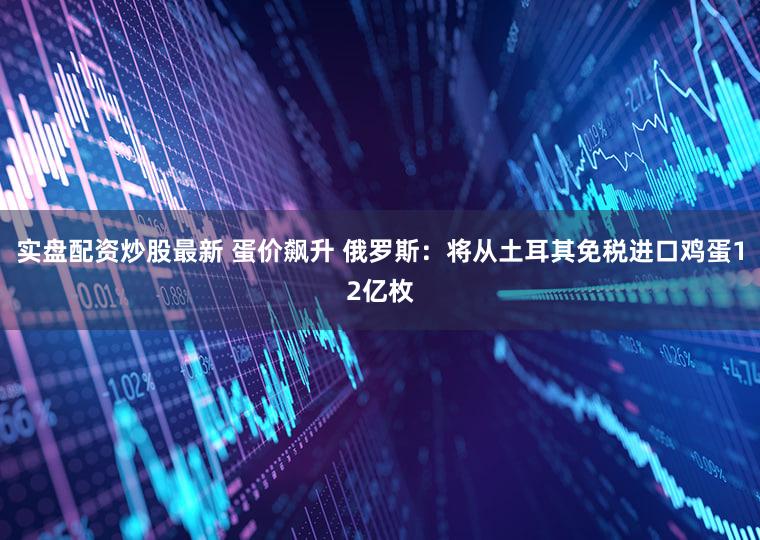 实盘配资炒股最新 蛋价飙升 俄罗斯：将从土耳其免税进口鸡蛋12亿枚
