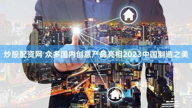 炒股配资网 众多国内创意产品亮相2023中国制造之美
