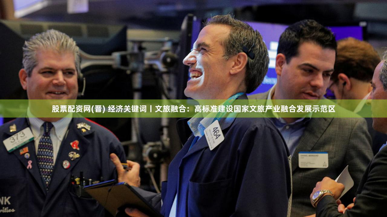 股票配资网(晋) 经济关键词丨文旅融合：高标准建设国家文旅产业融合发展示范区