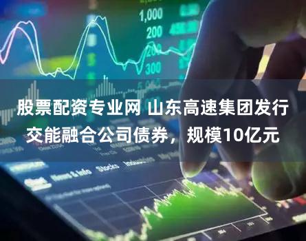 股票配资专业网 山东高速集团发行交能融合公司债券，规模10亿元