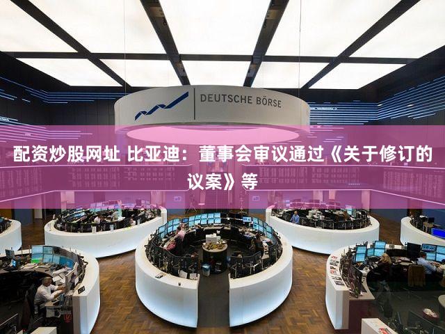 配资炒股网址 比亚迪：董事会审议通过《关于修订的议案》等