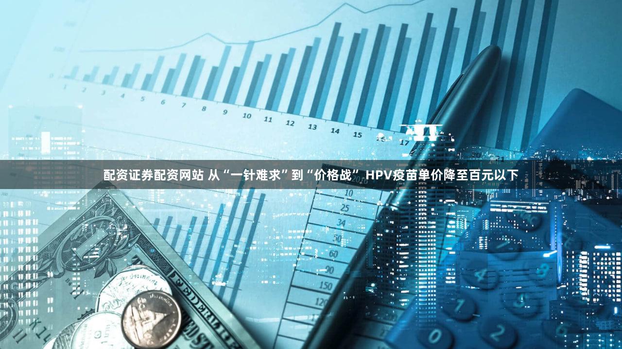 配资证券配资网站 从“一针难求”到“价格战” HPV疫苗单价降至百元以下