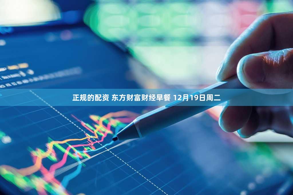 正规的配资 东方财富财经早餐 12月19日周二