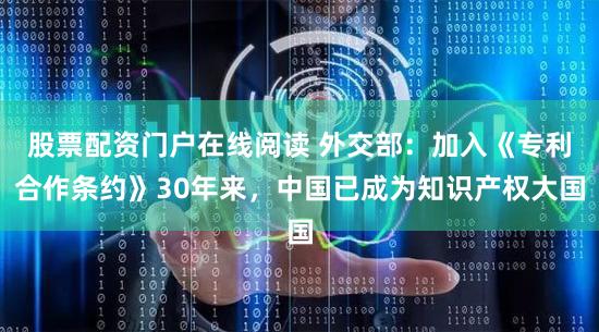 股票配资门户在线阅读 外交部：加入《专利合作条约》30年来，中国已成为知识产权大国