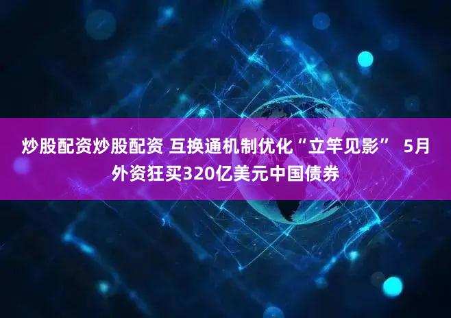 炒股配资炒股配资 互换通机制优化“立竿见影”  5月外资狂买320亿美元中国债券