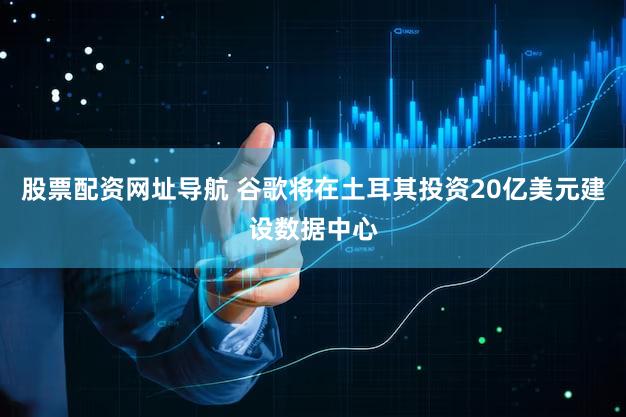 股票配资网址导航 谷歌将在土耳其投资20亿美元建设数据中心