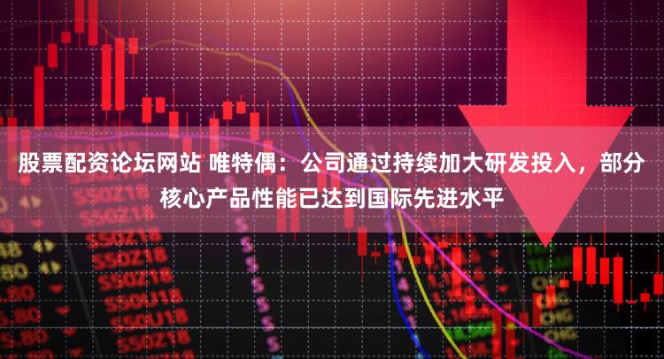 股票配资论坛网站 唯特偶：公司通过持续加大研发投入，部分核心产品性能已达到国际先进水平