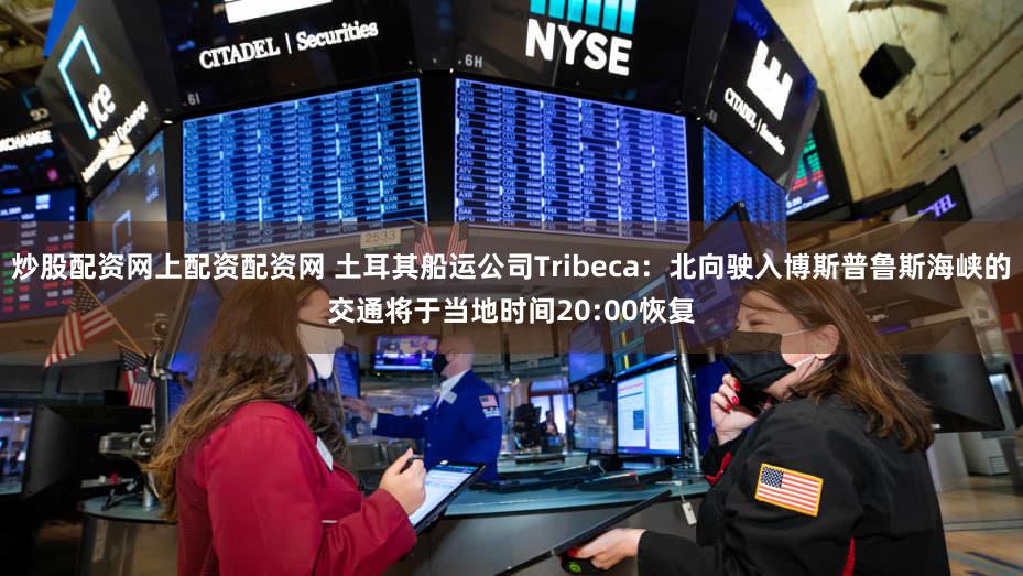炒股配资网上配资配资网 土耳其船运公司Tribeca：北向驶入博斯普鲁斯海峡的交通将于当地时间20:00恢复