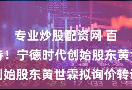 专业炒股配资网 百亿级减持！宁德时代创始股东黄世霖拟询价转让