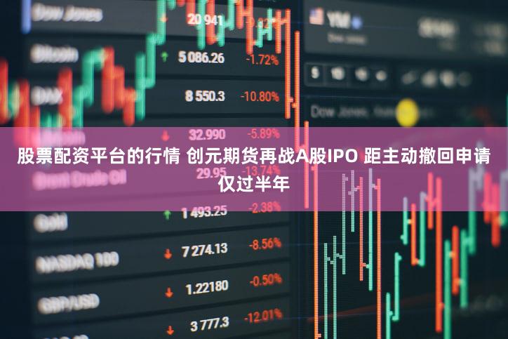 股票配资平台的行情 创元期货再战A股IPO 距主动撤回申请仅过半年