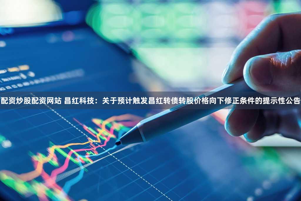 配资炒股配资网站 昌红科技：关于预计触发昌红转债转股价格向下修正条件的提示性公告