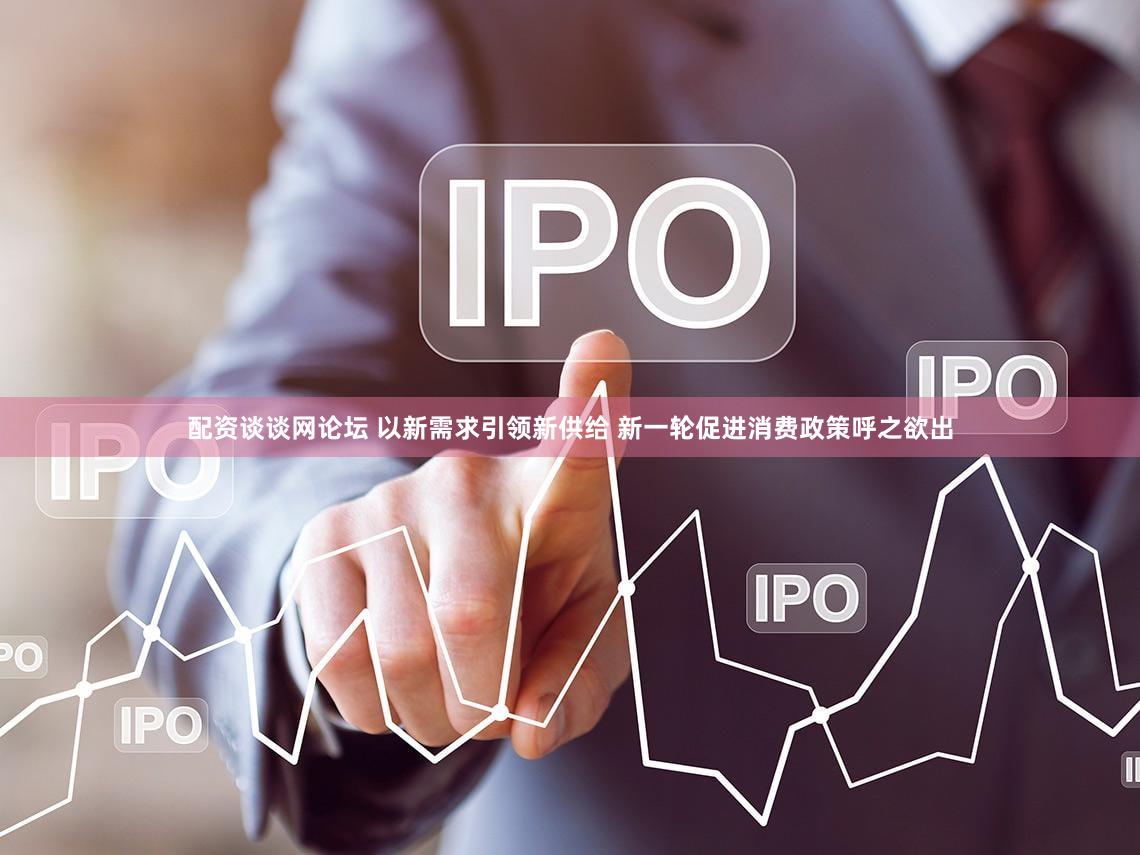 配资谈谈网论坛 以新需求引领新供给 新一轮促进消费政策呼之欲出