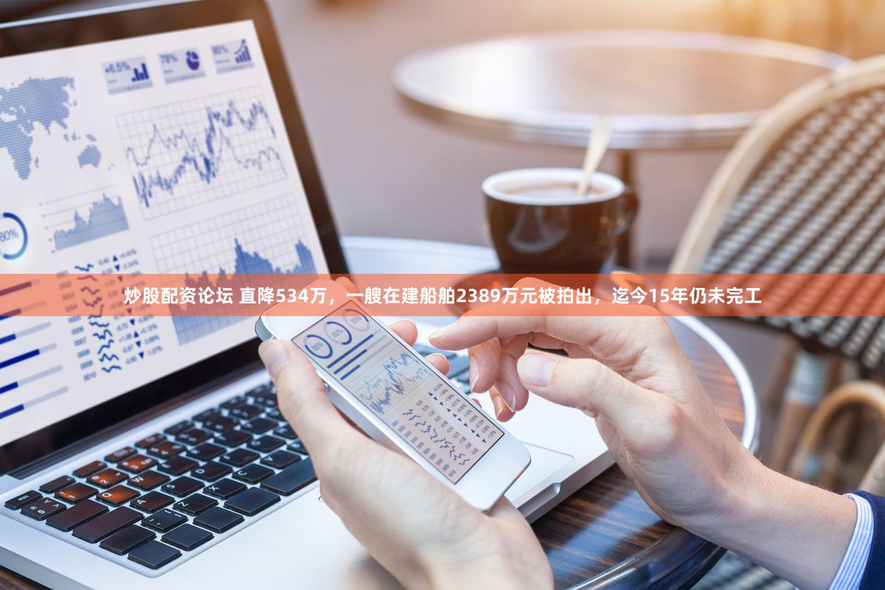 炒股配资论坛 直降534万,一艘在建船舶2389万元被拍出,迄今15年仍未完工