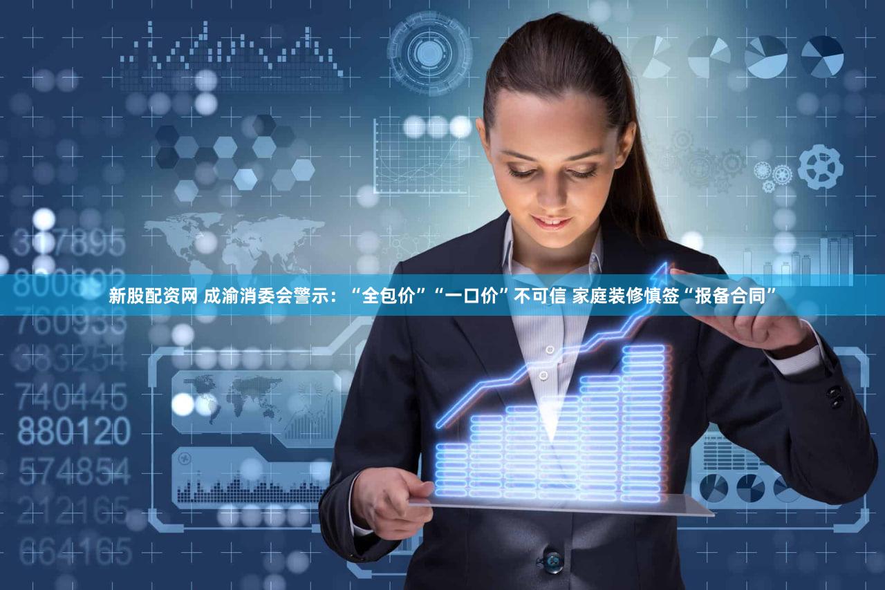 新股配资网 成渝消委会警示:“全包价”“一口价”不可信 家庭装修慎签“报备合同”