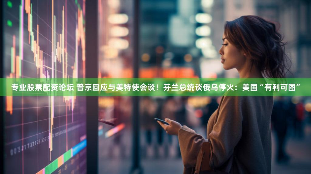 专业股票配资论坛 普京回应与美特使会谈！芬兰总统谈俄乌停火：美国“有利可图”