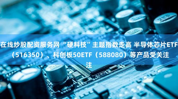 在线炒股配资服务网 “硬科技”主题指数走高 半导体芯片ETF（516350）、科创板50ETF（588080）等产品受关注