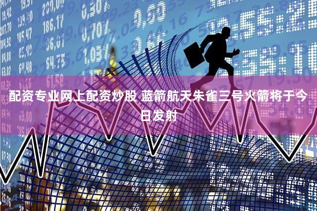 配资专业网上配资炒股 蓝箭航天朱雀三号火箭将于今日发射