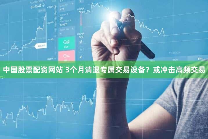 中国股票配资网站 3个月清退专属交易设备?或冲击高频交易