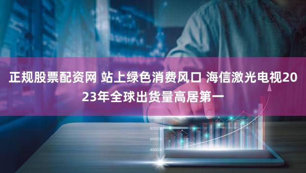 正规股票配资网 站上绿色消费风口 海信激光电视2023年全球出货量高居第一