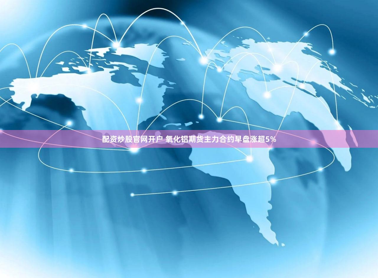 配资炒股官网开户 氧化铝期货主力合约早盘涨超5%