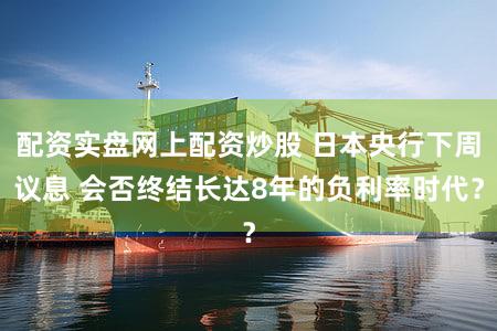 配资实盘网上配资炒股 日本央行下周议息 会否终结长达8年的负利率时代?