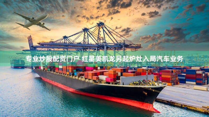 专业炒股配资门户 红星美凯龙另起炉灶入局汽车业务