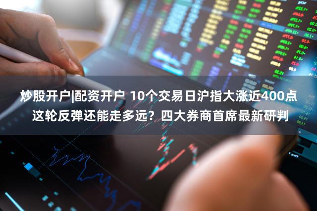 炒股开户|配资开户 10个交易日沪指大涨近400点 这轮反弹还能走多远?四大券商首席最新研判