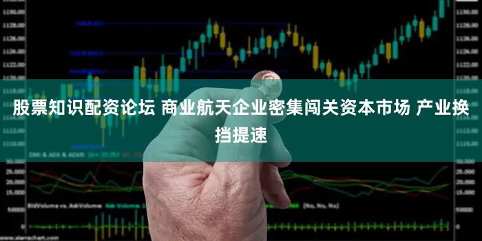 股票知识配资论坛 商业航天企业密集闯关资本市场 产业换挡提速