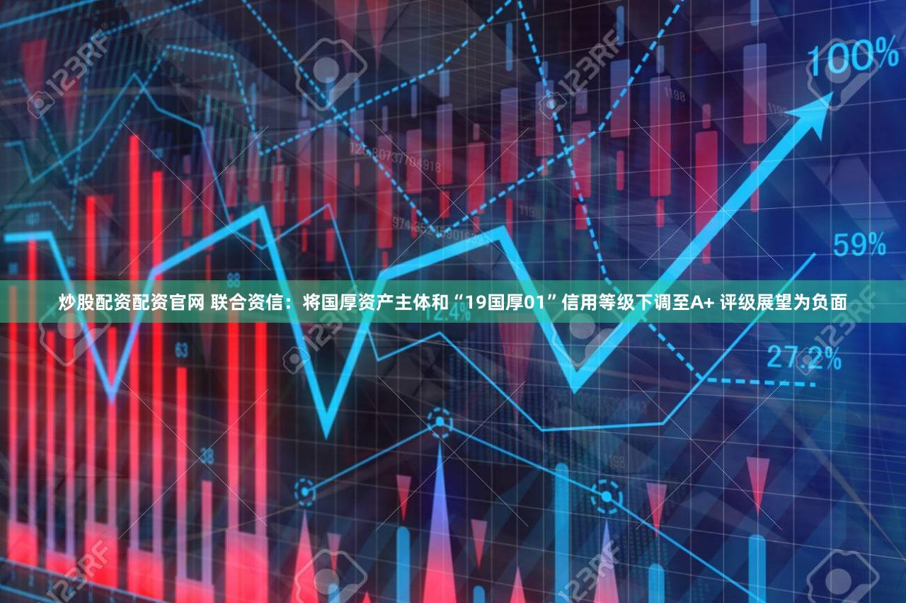 炒股配资配资官网 联合资信：将国厚资产主体和“19国厚01”信用等级下调至A+ 评级展望为负面