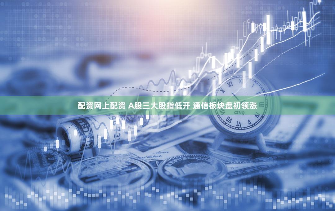 配资网上配资 A股三大股指低开 通信板块盘初领涨