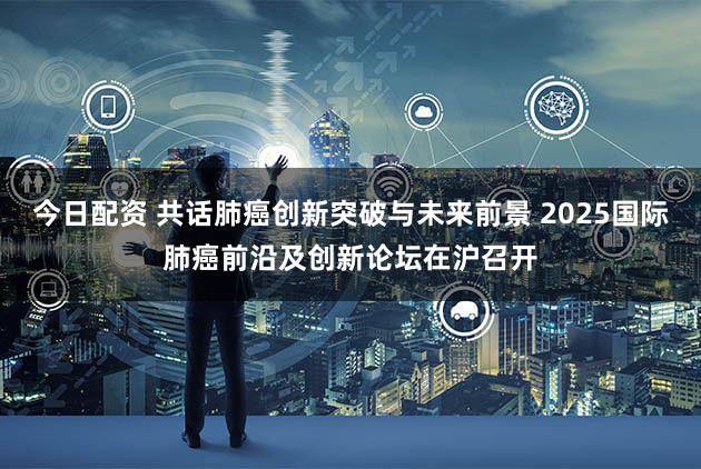 今日配资 共话肺癌创新突破与未来前景 2025国际肺癌前沿及创新论坛在沪召开
